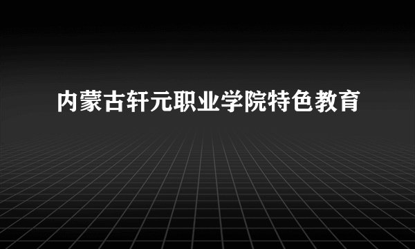 内蒙古轩元职业学院特色教育