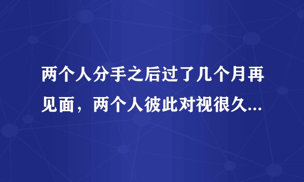 两个人分手之后过了几个月再见面，两个人彼此对视很久，然后紧紧抱着深吻在一起，不舍的分开，