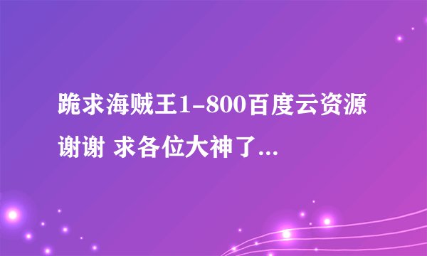 跪求海贼王1-800百度云资源 谢谢 求各位大神了 给一下吧谢谢啦