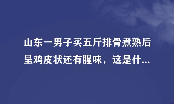 山东一男子买五斤排骨煮熟后呈鸡皮状还有腥味，这是什么原因？