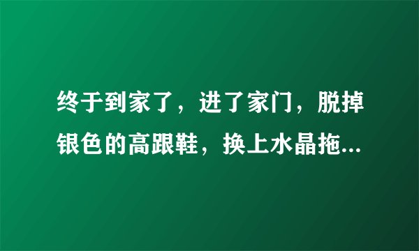 终于到家了，进了家门，脱掉银色的高跟鞋，换上水晶拖鞋，也不顾什么形象了，身