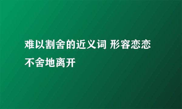 难以割舍的近义词 形容恋恋不舍地离开