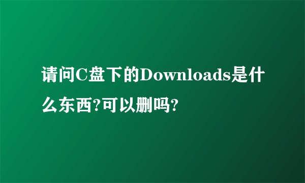 请问C盘下的Downloads是什么东西?可以删吗?