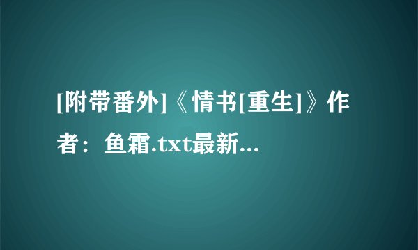 [附带番外]《情书[重生]》作者：鱼霜.txt最新章节/全集txt免费下载