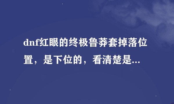 dnf红眼的终极鲁莽套掉落位置，是下位的，看清楚是下位的，就是不带精的，求好心人告诉我