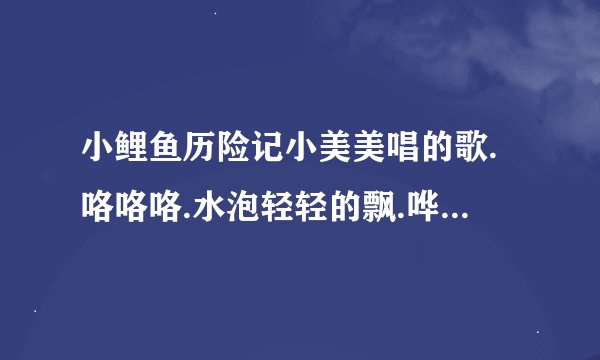 小鲤鱼历险记小美美唱的歌.咯咯咯.水泡轻轻的飘.哗哗哗.绿水轻轻的摇.太阳从这里……是什么歌曲？