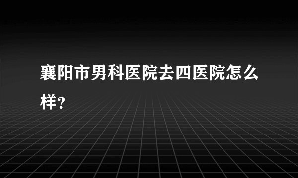 襄阳市男科医院去四医院怎么样？