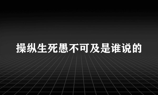 操纵生死愚不可及是谁说的