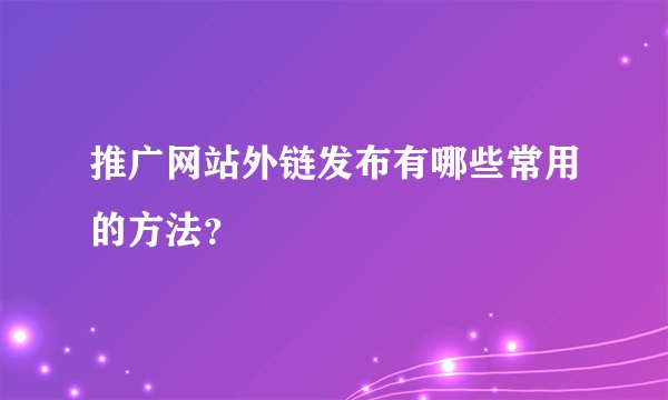 推广网站外链发布有哪些常用的方法?