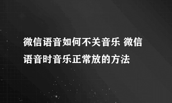 微信语音如何不关音乐 微信语音时音乐正常放的方法
