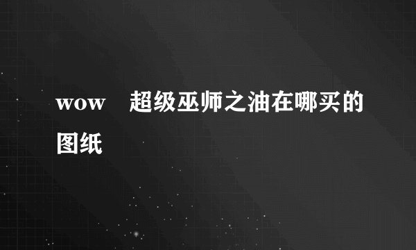 wow 超级巫师之油在哪买的图纸