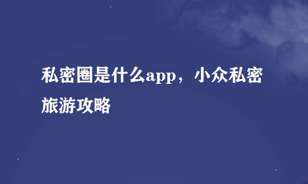 私密圈是什么app,小众私密旅游攻略
