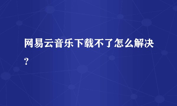 网易云音乐下载不了怎么解决？