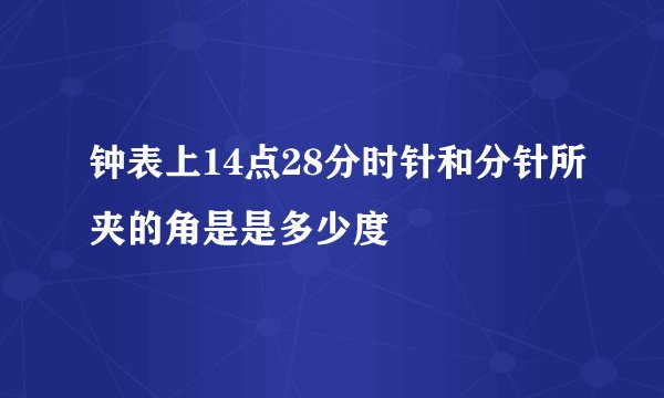 钟表上14点28分时针和分针所夹的角是是多少度