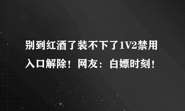 别到红酒了装不下了1V2禁用入口解除！网友：白嫖时刻！