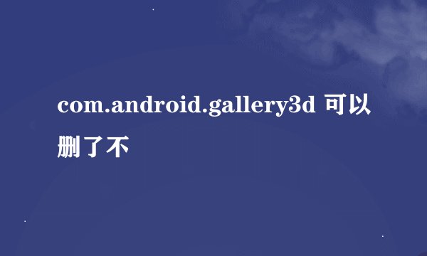 com.android.gallery3d 可以删了不