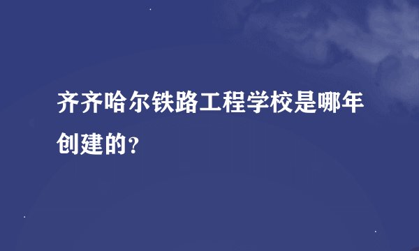 齐齐哈尔铁路工程学校是哪年创建的？