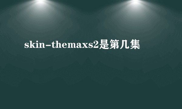 skin-themaxs2是第几集