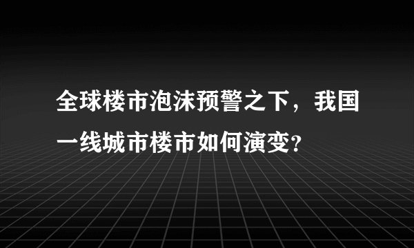 全球楼市泡沫预警之下，我国一线城市楼市如何演变？