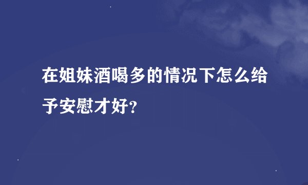 在姐妹酒喝多的情况下怎么给予安慰才好？