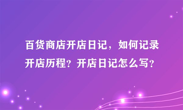 百货商店开店日记，如何记录开店历程？开店日记怎么写？