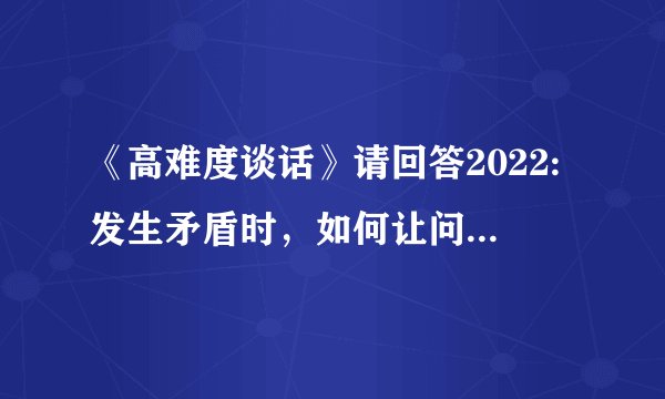 《高难度谈话》请回答2022:发生矛盾时，如何让问题变成价值？