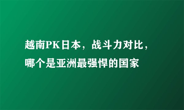 越南PK日本，战斗力对比，哪个是亚洲最强悍的国家