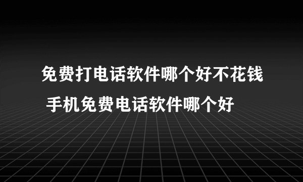 免费打电话软件哪个好不花钱 手机免费电话软件哪个好