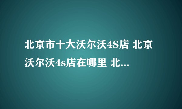 北京市十大沃尔沃4S店 北京沃尔沃4s店在哪里 北京沃尔沃汽车经销商