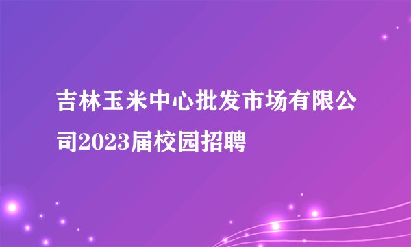 吉林玉米中心批发市场有限公司2023届校园招聘