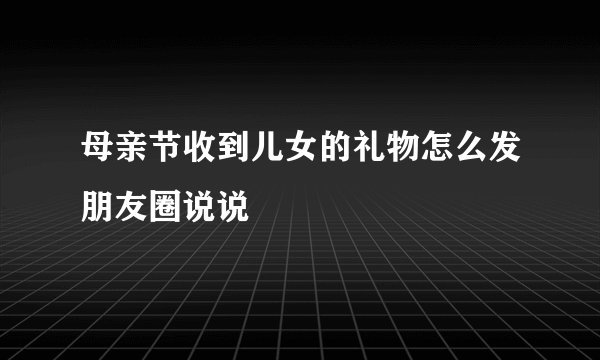 母亲节收到儿女的礼物怎么发朋友圈说说