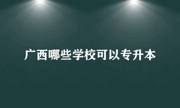 广西哪些学校可以专升本