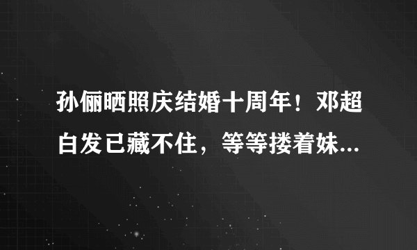 孙俪晒照庆结婚十周年！邓超白发已藏不住，等等搂着妹妹亲密无间
