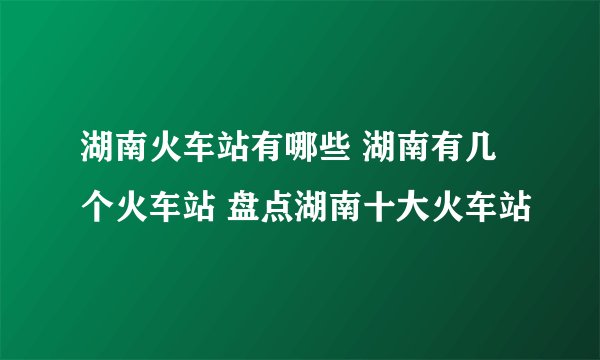 湖南火车站有哪些 湖南有几个火车站 盘点湖南十大火车站