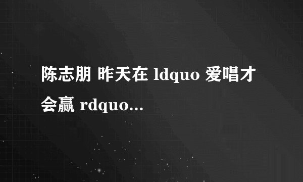 陈志朋 昨天在 ldquo 爱唱才会赢 rdquo 中唱的是什么歌。