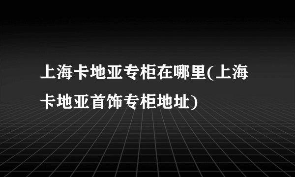 上海卡地亚专柜在哪里(上海卡地亚首饰专柜地址)