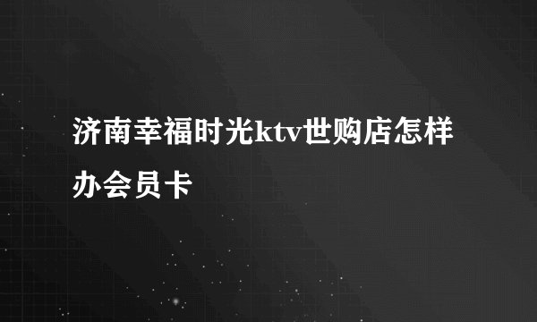 济南幸福时光ktv世购店怎样办会员卡