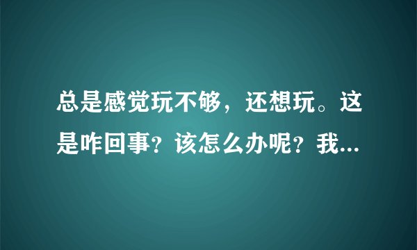 总是感觉玩不够，还想玩。这是咋回事？该怎么办呢？我都29了