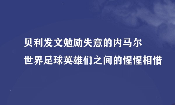 贝利发文勉励失意的内马尔 世界足球英雄们之间的惺惺相惜