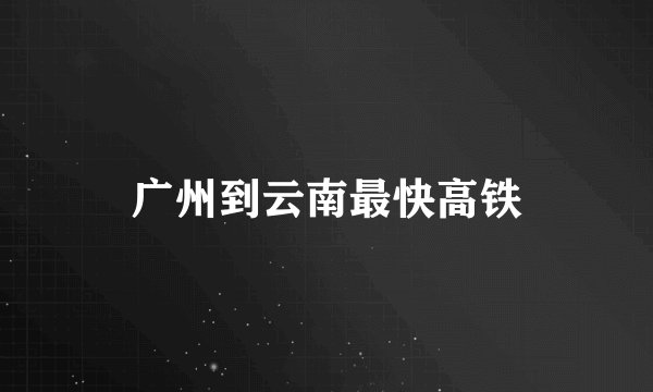 广州到云南最快高铁