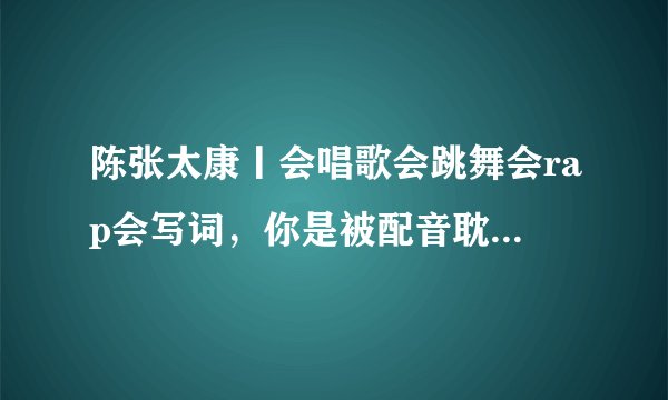 陈张太康丨会唱歌会跳舞会rap会写词，你是被配音耽搁的爱豆吧！