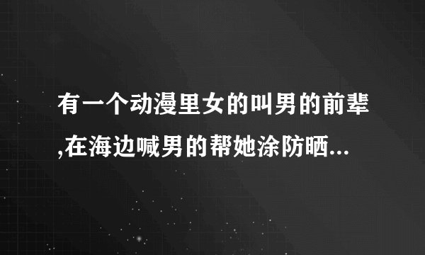 有一个动漫里女的叫男的前辈,在海边喊男的帮她涂防晒霜的是什么动漫