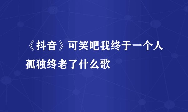 《抖音》可笑吧我终于一个人孤独终老了什么歌