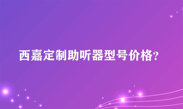 西嘉定制助听器型号价格？