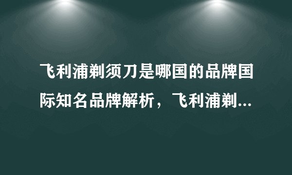 飞利浦剃须刀是哪国的品牌国际知名品牌解析，飞利浦剃须刀是哪国产品