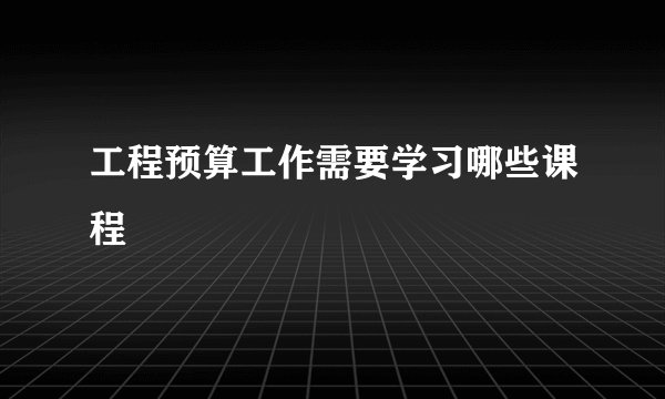 工程预算工作需要学习哪些课程