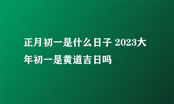 正月初一是什么日子 2023大年初一是黄道吉日吗