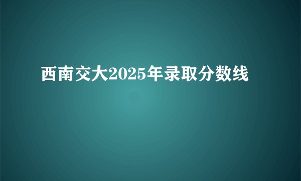 西南交大2025年录取分数线