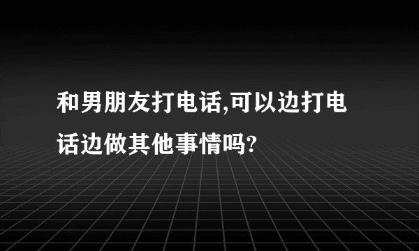 和男朋友打电话,可以边打电话边做其他事情吗?