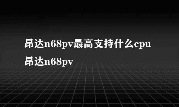 昂达n68pv最高支持什么cpu 昂达n68pv
